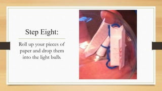 Step Eight: 
Roll up your pieces of 
paper and drop them 
into the light bulb. 
 