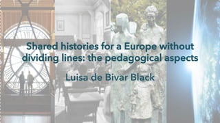 Shared histories for a Europe without 
dividing lines: the pedagogical aspects 
Luisa de Bivar Black 
 