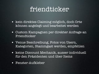 friendticker
• kein direktes Claiming möglich, doch Orte
  können angelegt und bearbeitet werden

• Custom Kampagnen per direkter Anfrage an
  Friendticker
• Venue Beschreibung, Fotos von Usern,
  Kategorien, Stammgast werden, empfehlen
• keine Discount Mechanik, ausser individuell
  für den Präsidenten und über Items
• Fenster-Aufkleber
 