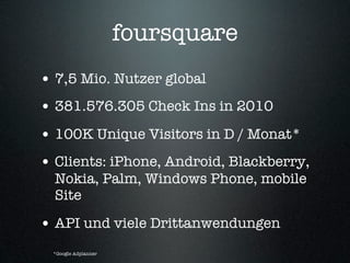 foursquare
• 7,5 Mio. Nutzer global
• 381.576.305 Check Ins in 2010
• 100K Unique Visitors in D / Monat*
• Clients: iPhone, Android, Blackberry,
  Nokia, Palm, Windows Phone, mobile
  Site

• API und viele Drittanwendungen
 *Google Adplanner
 
