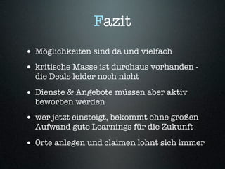 Fazit
• Möglichkeiten sind da und vielfach
• kritische Masse ist durchaus vorhanden -
  die Deals leider noch nicht

• Dienste & Angebote müssen aber aktiv
  beworben werden
• wer jetzt einsteigt, bekommt ohne großen
  Aufwand gute Learnings für die Zukunft

• Orte anlegen und claimen lohnt sich immer
 