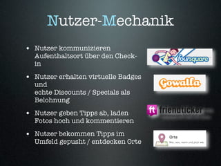 Nutzer-Mechanik
• Nutzer kommunizieren
  Aufenthaltsort über den Check-
  in
• Nutzer erhalten virtuelle Badges
  und
  echte Discounts / Specials als
  Belohnung
• Nutzer geben Tipps ab, laden
  Fotos hoch und kommentieren
• Nutzer bekommen Tipps im
  Umfeld gepusht / entdecken Orte
 
