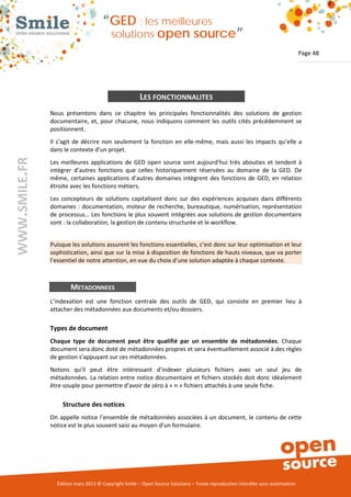 “GED : les meilleures
                                         solutions open                       source”
                                                                                                                                Page 48




                                                      LES FONCTIONNALITES
               Nous présentons dans ce chapitre les principales fonctionnalités des solutions de gestion
               documentaire, et, pour chacune, nous indiquons comment les outils cités précédemment se
               positionnent.
               Il s’agit de décrire non seulement la fonction en elle-même, mais aussi les impacts qu’elle a
               dans le contexte d’un projet.
WWW.SMILE.FR




               Les meilleures applications de GED open source sont aujourd’hui très abouties et tendent à
               intégrer d’autres fonctions que celles historiquement réservées au domaine de la GED. De
               même, certaines applications d’autres domaines intègrent des fonctions de GED, en relation
               étroite avec les fonctions métiers.
               Les concepteurs de solutions capitalisent donc sur des expériences acquises dans différents
               domaines : documentation, moteur de recherche, bureautique, numérisation, représentation
               de processus… Les fonctions le plus souvent intégrées aux solutions de gestion documentaire
               sont : la collaboration, la gestion de contenu structurée et le workflow.


               Puisque les solutions assurent les fonctions essentielles, c’est donc sur leur optimisation et leur
               sophistication, ainsi que sur la mise à disposition de fonctions de hauts niveaux, que va porter
               l’essentiel de notre attention, en vue du choix d’une solution adaptée à chaque contexte.



                       METADONNEES
               L’indexation est une fonction centrale des outils de GED, qui consiste en premier lieu à
               attacher des métadonnées aux documents et/ou dossiers.

               Types de document
               Chaque type de document peut être qualifié par un ensemble de métadonnées. Chaque
               document sera donc doté de métadonnées propres et sera éventuellement associé à des règles
               de gestion s’appuyant sur ces métadonnées.
               Notons qu’il peut être intéressant d’indexer plusieurs fichiers avec un seul jeu de
               métadonnées. La relation entre notice documentaire et fichiers stockés doit donc idéalement
               être souple pour permettre d’avoir de zéro à « n » fichiers attachés à une seule fiche.

                   Structure des notices
               On appelle notice l’ensemble de métadonnées associées à un document, le contenu de cette
               notice est le plus souvent saisi au moyen d’un formulaire.




                 Édition mars 2013 © Copyright Smile – Open Source Solutions – Toute reproduction interdite sans autorisation
 