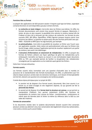 “GED : les meilleures
                                         solutions open                       source”
                                                                                                                                Page 75


               Fonctions liées au format
               La plupart des applications de GED peuvent stocker n’importe quel type de fichier, cependant
               certaines fonctions ne sont disponibles que pour certains formats.
                      La recherche en texte intégral, c'est-à-dire dans les fichiers eux-mêmes. En effet, les
                       formats documentaires sont encore trop souvent fermés et opaques. Néanmoins, il
                       existe, de plus en plus souvent, la possibilité d’en extraire le contenu textuel afin de
                       l’indexer et donc de la retrouver par des moteurs de recherche. Les formats les plus
                       courants (PDF, MS Office, OpenOffice, HTML) figurent presque toujours parmi ceux
                       reconnus par défaut. La question se posera pour des plus formats particuliers tels que :
                       DWG – AutoCAD ou MP3 (pour les tags textuels), par exemple
WWW.SMILE.FR




                      La prévisualisation, c'est-à-dire la possibilité de visualiser un fichier sans l’ouvrir avec
                       son application associée. Cette notion est particulièrement utile pour les fichiers très
                       lourds (image, vidéo), puisque l’application permet de visualiser rapidement une partie
                       du contenu, sans avoir à les télécharger.
                      L’extraction d’informations et notamment de métadonnées. En effet, la plupart des
                       formats de fichiers utilisent une façon spécifique de gérer les métadonnées qu’ils
                       embarquent. Connaître ces façons ou recourir à une normalisation (open document,
                       JPEG ou TIFF, par exemple) permet de faciliter la récupération des métadonnées
                       renseignées par les applications ou les matériels ayant généré les fichiers.
               Cette liste n’est pas exhaustive.
               Formats ouverts
               Les formats ouverts et/ou normalisés sont une question d’actualité avec la montée en
               puissance de la standardisation des formats bureautiques. En effet, ce phénomène que l’on
               observe depuis plusieurs années dans les domaines techniques, où le besoin d’interopérabilité
               est très fort, devient une question à la convergence de nombreux projets.
               Il existe deux enjeux principaux pour un projet de GED :
                      le premier est de disposer d’un format ouvert, documenté, libre (non soumis à un
                       brevet ou un droit d’usage) et très largement répandu. Ce qui garantit de fait la
                       pérennité des fichiers
                      le second est de disposer d’un format dont la structure est connue, ce qui permet sa
                       manipulation (l’édition). Ceci permet notamment d’offrir des fonctions de
                       manipulation du contenu tout comme du fichier : transformations, combinaisons et
                       même ajout de données dans le fichier lui-même (la référence dans la GED ou une
                       table des matières)
               Formats de conservation
               Si les documents stockés dans le système documentaire doivent souvent être conservés
               plusieurs années (au-delà de 5 ans), leur conservation doit également inclure leur préservation,
               c'est-à-dire a minima qu’ils seront lisibles.




                 Édition mars 2013 © Copyright Smile – Open Source Solutions – Toute reproduction interdite sans autorisation
 
