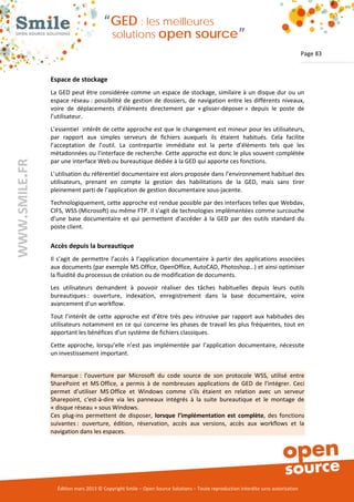 “GED : les meilleures
                                         solutions open                       source”
                                                                                                                                Page 83


               Espace de stockage
               La GED peut être considérée comme un espace de stockage, similaire à un disque dur ou un
               espace réseau : possibilité de gestion de dossiers, de navigation entre les différents niveaux,
               voire de déplacements d’éléments directement par « glisser-déposer » depuis le poste de
               l’utilisateur.
               L’essentiel intérêt de cette approche est que le changement est mineur pour les utilisateurs,
               par rapport aux simples serveurs de fichiers auxquels ils étaient habitués. Cela facilite
               l’acceptation de l’outil. La contrepartie immédiate est la perte d’éléments tels que les
               métadonnées ou l’interface de recherche. Cette approche est donc le plus souvent complétée
               par une interface Web ou bureautique dédiée à la GED qui apporte ces fonctions.
WWW.SMILE.FR




               L’utilisation du référentiel documentaire est alors proposée dans l’environnement habituel des
               utilisateurs, prenant en compte la gestion des habilitations de la GED, mais sans tirer
               pleinement parti de l’application de gestion documentaire sous-jacente.
               Technologiquement, cette approche est rendue possible par des interfaces telles que Webdav,
               CIFS, WSS (Microsoft) ou même FTP. Il s’agit de technologies implémentées comme surcouche
               d’une base documentaire et qui permettent d’accéder à la GED par des outils standard du
               poste client.

               Accès depuis la bureautique
               Il s’agit de permettre l’accès à l’application documentaire à partir des applications associées
               aux documents (par exemple MS Office, OpenOffice, AutoCAD, Photoshop…) et ainsi optimiser
               la fluidité du processus de création ou de modification de documents.
               Les utilisateurs demandent à pouvoir réaliser des tâches habituelles depuis leurs outils
               bureautiques : ouverture, indexation, enregistrement dans la base documentaire, voire
               avancement d’un workflow.
               Tout l’intérêt de cette approche est d’être très peu intrusive par rapport aux habitudes des
               utilisateurs notamment en ce qui concerne les phases de travail les plus fréquentes, tout en
               apportant les bénéfices d’un système de fichiers classiques.
               Cette approche, lorsqu’elle n’est pas implémentée par l’application documentaire, nécessite
               un investissement important.


               Remarque : l’ouverture par Microsoft du code source de son protocole WSS, utilisé entre
               SharePoint et MS Office, a permis à de nombreuses applications de GED de l’intégrer. Ceci
               permet d’utiliser MS Office et Windows comme s’ils étaient en relation avec un serveur
               Sharepoint, c'est-à-dire via les panneaux intégrés à la suite bureautique et le montage de
               « disque réseau » sous Windows.
               Ces plug-ins permettent de disposer, lorsque l’implémentation est complète, des fonctions
               suivantes : ouverture, édition, réservation, accès aux versions, accès aux workflows et la
               navigation dans les espaces.




                 Édition mars 2013 © Copyright Smile – Open Source Solutions – Toute reproduction interdite sans autorisation
 