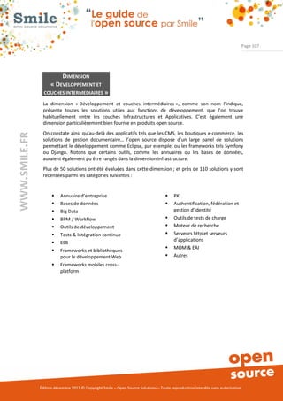 Page 107




                           DIMENSION
                    « DEVELOPPEMENT ET
                 COUCHES INTERMEDIAIRES »

                La dimension « Développement et couches intermédiaires », comme son nom l’indique,
                présente toutes les solutions utiles aux fonctions de développement, que l’on trouve
                habituellement entre les couches Infrastructures et Applicatives. C’est également une
                dimension particulièrement bien fournie en produits open source.
                On constate ainsi qu’au-delà des applicatifs tels que les CMS, les boutiques e-commerce, les
WWW.SMILE.FR




                solutions de gestion documentaire… l’open source dispose d’un large panel de solutions
                permettant le développement comme Eclipse, par exemple, ou les frameworks tels Symfony
                ou Django. Notons que certains outils, comme les annuaires ou les bases de données,
                auraient également pu être rangés dans la dimension Infrastructure.
                Plus de 50 solutions ont été évaluées dans cette dimension ; et près de 110 solutions y sont
                recensées parmi les catégories suivantes :


                         Annuaire d’entreprise                                         PKI
                         Bases de données                                              Authentification, fédération et
                         Big Data                                                       gestion d’identité
                         BPM / Workflow                                                Outils de tests de charge
                         Outils de développement                                       Moteur de recherche
                         Tests & Intégration continue                                  Serveurs http et serveurs
                                                                                         d’applications
                         ESB
                                                                                        MOM & EAI
                         Frameworks et bibliothèques
                          pour le développement Web                                     Autres
                         Frameworks mobiles cross-
                          platform




               Édition décembre 2012 © Copyright Smile – Open Source Solutions – Toute reproduction interdite sans autorisation
 