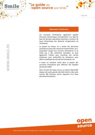 Page 108




                                                                          ANNUAIRE D’ENTREPRISE

                                                          Les annuaires d’entreprise, également appelés
                                                          Annuaires électroniques correspondent à un type de
                                                          base de données spécialisées destinées à contenir de
                                                          façon hiérarchique des éléments d’organisation de
                                                          l’entreprise.
WWW.SMILE.FR




                                                          La plupart du temps, on y stocke des personnes
                                                          (utilisateurs) et/ou des ressources (imprimantes, etc.).
                                                          Cependant l’usage d’un annuaire d’entreprise ne se
                                                          limite pas à des recherches textuelles, on peut
                                                          également l’utiliser pour constituer des carnets
                                                          d’adresses, pour authentifier les utilisateurs, pour
                                                          définir la politique de sécurité de l’entreprise, etc.
                                                          Il existe un standard utilisé dans la plupart des
                                                          annuaires d’entreprise pour effectuer des requêtes
                                                          (protocole LDAP).
                                                          Dans l’univers de l’open source, la solution OpenLDAP
                                                          dispose de la plus grande notoriété même si des outils
                                                          comme 389 Directory Server disposent d’un beau
                                                          périmètre fonctionnel.




               Édition décembre 2012 © Copyright Smile – Open Source Solutions – Toute reproduction interdite sans autorisation
 