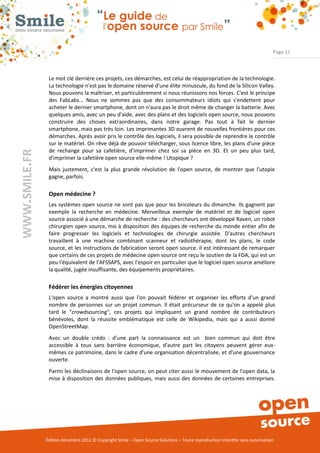 Page 11



                Le mot clé derrière ces projets, ces démarches, est celui de réappropriation de la technologie.
                La technologie n'est pas le domaine réservé d'une élite minuscule, du fond de la Silicon Valley.
                Nous pouvons la maîtriser, et particulièrement si nous réunissons nos forces. C'est le principe
                des FabLabs... Nous ne sommes pas que des consommateurs idiots qui s'endettent pour
                acheter le dernier smartphone, dont on n'aura pas le droit même de changer la batterie. Avec
                quelques amis, avec un peu d'aide, avec des plans et des logiciels open source, nous pouvons
                construire des choses extraordinaires, dans notre garage. Pas tout à fait le dernier
                smartphone, mais pas très loin. Les imprimantes 3D ouvrent de nouvelles frontières pour ces
                démarches. Après avoir pris le contrôle des logiciels, il sera possible de reprendre le contrôle
                sur le matériel. On rêve déjà de pouvoir télécharger, sous licence libre, les plans d'une pièce
                de rechange pour sa cafetière, d'imprimer chez soi sa pièce en 3D. Et un peu plus tard,
WWW.SMILE.FR




                d'imprimer la cafetière open source elle-même ! Utopique ?
                Mais justement, c'est la plus grande révolution de l'open source, de montrer que l'utopie
                gagne, parfois.

                Open médecine ?
                Les systèmes open source ne sont pas que pour les bricoleurs du dimanche. Ils gagnent par
                exemple la recherche en médecine. Merveilleux exemple de matériel et de logiciel open
                source associé à une démarche de recherche : des chercheurs ont développé Raven, un robot
                chirurgien open source, mis à disposition des équipes de recherche du monde entier afin de
                faire progresser les logiciels et technologies de chirurgie assistée. D'autres chercheurs
                travaillent à une machine combinant scanneur et radiothérapie, dont les plans, le code
                source, et les instructions de fabrication seront open source. Il est intéressant de remarquer
                que certains de ces projets de médecine open source ont reçu le soutien de la FDA, qui est un
                peu l'équivalent de l'AFSSAPS, avec l'espoir en particulier que le logiciel open source améliore
                la qualité, jugée insuffisante, des équipements propriétaires.

                Fédérer les énergies citoyennes
                L'open source a montré aussi que l'on pouvait fédérer et organiser les efforts d'un grand
                nombre de personnes sur un projet commun. Il était précurseur de ce qu'on a appelé plus
                tard le "crowdsourcing", ces projets qui impliquent un grand nombre de contributeurs
                bénévoles, dont la réussite emblématique est celle de Wikipedia, mais qui a aussi donné
                OpenStreetMap.
                Avec un double crédo : d'une part la connaissance est un bien commun qui doit être
                accessible à tous sans barrière économique, d'autre part les citoyens peuvent gérer eux-
                mêmes ce patrimoine, dans le cadre d'une organisation décentralisée, et d'une gouvernance
                ouverte.
                Parmi les déclinaisons de l'open source, on peut citer aussi le mouvement de l'open data, la
                mise à disposition des données publiques, mais aussi des données de certaines entreprises.




               Édition décembre 2012 © Copyright Smile – Open Source Solutions – Toute reproduction interdite sans autorisation
 