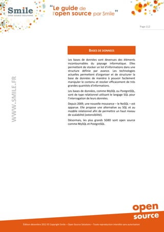 Page 112




                                                                              BASES DE DONNEES

                                                          Les bases de données sont devenues des éléments
                                                          incontournables du paysage informatique. Elles
                                                          permettent de stocker un lot d’informations dans une
                                                          structure définie par avance. Les technologies
                                                          actuelles permettent d'organiser et de structurer la
WWW.SMILE.FR




                                                          base de données de manière à pouvoir facilement
                                                          manipuler le contenu et stocker efficacement de très
                                                          grandes quantités d'informations.
                                                          Les bases de données, comme MySQL ou PostgreSQL,
                                                          sont de type relationnel utilisant le langage SQL pour
                                                          l’interrogation de leurs données.
                                                          Depuis 2009, une nouvelle mouvance – le NoSQL – est
                                                          apparue. Elle propose une alternative au SQL et au
                                                          modèle relationnel afin de permettre un haut niveau
                                                          de scalabilité (extensibilité).
                                                          Désormais, les plus grands SGBD sont open source
                                                          comme MySQL et PostgreSQL.




               Édition décembre 2012 © Copyright Smile – Open Source Solutions – Toute reproduction interdite sans autorisation
 