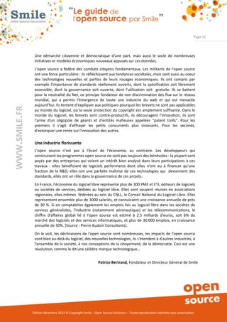 Page 12



                Une démarche citoyenne et démocratique d'une part, mais aussi le socle de nombreuses
                initiatives et modèles économiques nouveaux appuyés sur ces données.
                L'open source a fédéré des combats citoyens fondamentaux. Les militants de l'open source
                ont une force particulière : ils réfléchissent aux tendances sociétales, mais sont aussi au coeur
                des technologies nouvelles et parfois de leurs rouages économiques. Ils ont compris par
                exemple l'importance de standards réellement ouverts, dont la spécification soit librement
                accessible, dont la gouvernance soit ouverte, dont l'utilisation soit gratuite. Ils se battent
                pour la neutralité du Net, ce principe fondateur de non-discrimination des flux sur le réseau
                mondial, qui a permis l'émergence de toute une industrie du web et qui est menacée
                aujourd'hui. Ils tentent d'expliquer aux politiques pourquoi les brevets ne sont pas applicables
WWW.SMILE.FR




                au monde du logiciel, où la seule protection du copyright est amplement suffisante. Dans le
                monde du logiciel, les brevets sont contre-productifs, ils découragent l'innovation, ils sont
                l'arme d'un oligopole de géants et d'entités mafieuses appelées "patent trolls". Pour les
                premiers il s'agit d'effrayer les petits concurrents plus innovants. Pour les seconds,
                d'extorquer une rente sur l'innovation des autres.

                Une industrie florissante
                L'open source n'est pas à l'écart de l'économie, au contraire. Les développeurs qui
                construisent les programmes open source ne sont pas toujours des bénévoles : la plupart sont
                payés par des entreprises qui voient un intérêt bien analysé dans leurs participations à ces
                travaux : elles bénéficient de logiciels performants dont elles n'ont eu à financer qu'une
                fraction de la R&D, elles ont une parfaite maîtrise de ces technologies qui deviennent des
                standards, elles ont un rôle dans la gouvernance de ces projets.
                En France, l'économie du logiciel libre représente plus de 300 PME et ETI, éditeurs de logiciels
                ou sociétés de services, dédiées au logiciel libre. Elles sont souvent réunies en associations
                régionales, elles-mêmes fédérées au sein du CNLL, le Conseil National du Logiciel Libre. Elles
                représentent ensemble plus de 3000 salariés, et connaissent une croissance annuelle de près
                de 30 %. Si on comptabilise également les emplois liés au logiciel libre dans les sociétés de
                services généralistes, l'industrie (notamment aéronautique) et les télécommunications, le
                chiffre d'affaires global lié à l'open source est estimé à 2.5 milliards d'euros, soit 6% du
                marché des logiciels et des services informatiques, et plus de 30.000 emplois, en croissance
                annuelle de 30%. [Source : Pierre Audoin Consultants].
                On le voit, les déclinaisons de l'open source sont nombreuses, les impacts de l'open source
                vont bien au-delà du logiciel, des nouvelles technologies, ils s'étendent à d'autres industries, à
                l'ensemble de la société, à nos conceptions de la citoyenneté, de la démocratie. Ceci est une
                révolution, comme le dit une célèbre marque technologique...


                                                            Patrice Bertrand, Fondateur et Directeur Général de Smile




               Édition décembre 2012 © Copyright Smile – Open Source Solutions – Toute reproduction interdite sans autorisation
 