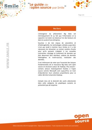 Page 121




                                                                                    BIG DATA

                                                          L’émergence du phénomène Big Data est
                                                          intrinsèquement lié au fait que l’information et la
                                                          capacité à la traiter est devenue l’un des facteurs clé
                                                          dans le succès d’une entreprise.
                                                          Soumise à de tels enjeux de volumétrie et
WWW.SMILE.FR




                                                          d’hétérogénéité, les technologies utilisées jusqu’alors
                                                          n’ont pas tardé à montrer leurs limites et il a été
                                                          nécessaire de réinventer un certain nombre d’outils
                                                          pour qu’ils puissent s’adapter à ces nouvelles
                                                          contraintes: stockage et traitement de données qui
                                                          doit désormais être distribué, collecte de données
                                                          hétérogènes et multi-sources, restitution des
                                                          données.
                                                          Il est intéressant de noter que l’essentiel des briques
                                                          fondamentales de la mouvance Big Data sont open
                                                          source et structuré autour de Hadoop. Plus encore :
                                                          certains acteurs historiquement hostiles à l’open
                                                          source comme Microsoft sont aujourd’hui en train
                                                          d’abandonner leurs solutions propriétaires pour se
                                                          rallier dérrière la bannière Hadoop.


                                                          Compte tenu de la diversité des outils sélectionnés
                                                          dans cette catégorie, les graphiques suivants ne
                                                          présentent pas de moyenne.




               Édition décembre 2012 © Copyright Smile – Open Source Solutions – Toute reproduction interdite sans autorisation
 