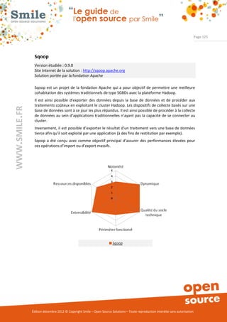 Page 125




                Sqoop
                Version étudiée : 0.9.0
                Site Internet de la solution : http://sqoop.apache.org
                Solution portée par la fondation Apache

                Sqoop est un projet de la fondation Apache qui a pour objectif de permettre une meilleure
                cohabitation des systèmes traditionnels de type SGBDs avec la plateforme Hadoop.
                Il est ainsi possible d’exporter des données depuis la base de données et de procéder aux
                traitements coûteux en exploitant le cluster Hadoop. Les dispositifs de collecte basés sur une
WWW.SMILE.FR




                base de données sont à ce jour les plus répandus. Il est ainsi possible de procéder à la collecte
                de données au sein d’applications traditionnelles n’ayant pas la capacité de se connecter au
                cluster.
                Inversement, il est possible d’exporter le résultat d’un traitement vers une base de données
                tierce afin qu’il soit exploité par une application (à des fins de restitution par exemple).
                Sqoop a été conçu avec comme objectif principal d’assurer des performances élevées pour
                ces opérations d’import ou d’export massifs.




               Édition décembre 2012 © Copyright Smile – Open Source Solutions – Toute reproduction interdite sans autorisation
 