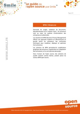 Page 127




                                                                             BPM / WORKFLOW

                                                          Demande de congés, validation de documents,
                                                          dématérialisation de la relation client : les processus
                                                          sont au cœur du système d’informations des
                                                          entreprises et collectivités.
                                                          Les solutions de BPM (Business Process Management)
WWW.SMILE.FR




                                                          offrent une approche moderne en affranchissant en
                                                          grande partie les utilisateurs des contraintes
                                                          techniques pour modéliser, déployer et optimiser
                                                          leurs processus.
                                                          Les solutions de BPM permettent la modélisation
                                                          graphique des processus, la génération et l’adaptation
                                                          des formulaires, et le suivi web des demandes.
                                                          Dans l’univers de l’open source, des solutions de
                                                          qualité existent comme Bonita, produit phare du
                                                          secteur BPM open source.




               Édition décembre 2012 © Copyright Smile – Open Source Solutions – Toute reproduction interdite sans autorisation
 