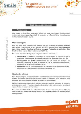 Page 13




                                                   METHODOLOGIE D’ANALYSE

                         PRESENTATION
                Pour rédiger ce livre blanc, nous avons sollicité nos experts techniques, fonctionnels et
                métiers avec comme objectif principal, de construire un référentiel large et pratique des
                meilleures solutions open source.
WWW.SMILE.FR




                Choix des catégories
                Pour cela, nous avons commencé par établir la liste des catégories qui seraient présentes
                dans ce livre. Il était essentiel de faire des choix tant l’offre open source est large. Nous avons
                donc retenu tous les domaines qui font du sens pour l’entreprise, et où Smile a déjà
                implémenté des projets et dispose d’une vraie légitimité.
                Nous avons réparti ces 40 et quelques catégories en trois « dimensions » :
                        Infrastructure, où l’on trouve par exemple : la gestion de parc, les firewalls, les vpn, la
                         supervision, la virtualisation, les systèmes d’exploitation, les accélérateurs http, etc.
                        Développement et couches intermédiaires, où l’on trouve par exemple : les
                         annuaires d’entreprise, les bases de données, les ESB, les frameworks web et mobile,
                         les moteurs de recherche, les MOM et EAI, etc.
                        Applications : où l’on trouve par exemple : les CRM, les outils de décisionnel, les CMS,
                         les outils de GED, les portails, les solutions d’e-commerce, etc.


                Sélection des solutions
                Pour chaque catégorie, nous avons mobilisé nos référents experts techniques, fonctionnels et
                métiers pour retenir les meilleures solutions ; celles sur lesquelles toute entreprise peut
                s’appuyer pour bâtir, en toute confiance, ses projets les plus ambitieux.
                Parfois, le volume de produits était tellement important, qu’il fût nécessaire de faire une
                distinction entre outils « Primaire » et outils « Secondaires ». Les outils primaires constituant
                notre sélection et notre recommandation.
                Nous avons cherché à être le plus exhaustif possible. Nous avons recensé plus de 300 outils
                open source, vous offrant ainsi un large choix qui vous permettra de bâtir les architectures les
                plus pertinentes.




               Édition décembre 2012 © Copyright Smile – Open Source Solutions – Toute reproduction interdite sans autorisation
 
