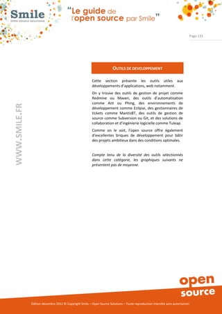 Page 131




                                                                        OUTILS DE DEVELOPPEMENT

                                                          Cette section présente les outils utiles aux
                                                          développements d’applications, web notamment.
                                                          On y trouve des outils de gestion de projet comme
                                                          Redmine ou Maven, des outils d’automatisation
                                                          comme Ant ou Phing, des environnements de
WWW.SMILE.FR




                                                          développement comme Eclipse, des gestionnaires de
                                                          tickets comme MantisBT, des outils de gestion de
                                                          source comme Subversion ou Git, et des solutions de
                                                          collaboration et d’ingénierie logicielle comme Tuleap.
                                                          Comme on le voit, l’open source offre également
                                                          d’excellentes briques de développement pour bâtir
                                                          des projets ambitieux dans des conditions optimales.


                                                          Compte tenu de la diversité des outils sélectionnés
                                                          dans cette catégorie, les graphiques suivants ne
                                                          présentent pas de moyenne.




               Édition décembre 2012 © Copyright Smile – Open Source Solutions – Toute reproduction interdite sans autorisation
 