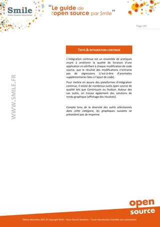 Page 144




                                                                     TESTS & INTEGRATION CONTINUE

                                                          L’intégration continue est un ensemble de pratiques
                                                          visant à améliorer la qualité de livraison d’une
                                                          application en vérifiant à chaque modification de code
                                                          source, que le résultat des modifications n’entraine
                                                          pas de régressions (c'est-à-dire d’anomalies
WWW.SMILE.FR




                                                          supplémentaires liées à l’ajout de code).
                                                          Pour mettre en œuvre des plateformes d’intégration
                                                          continue, il existe de nombreux outils open source de
                                                          qualité tels que Continiuum ou Hudson. Autour des
                                                          ces outils, on trouve également des solutions de
                                                          rendu graphique (affichage des résultats).


                                                          Compte tenu de la diversité des outils sélectionnés
                                                          dans cette catégorie, les graphiques suivants ne
                                                          présentent pas de moyenne.




               Édition décembre 2012 © Copyright Smile – Open Source Solutions – Toute reproduction interdite sans autorisation
 