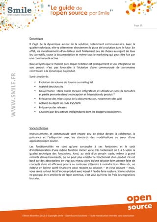 Page 15



                      Dynamique
                      Il s'agit de la dynamique autour de la solution, notamment communautaire. Avec la
                      qualité technique, elle va déterminer directement la place de la solution dans le futur. En
                      effet, les investissements d'un éditeur sont finalement peu de choses au regard de tous
                      les correctifs, toute la documentation et même tout le marketing qui peut être fait par
                      une communauté active.
                      Nous croyons que le modèle dans lequel l'éditeur est pratiquement le seul intégrateur de
                      son produit n’est pas favorable à l’éclosion d’une communauté de partenaires
                      contribuant à la dynamique du produit.
WWW.SMILE.FR




                      Sont considérés:
                              Évolution du volume de forums ou mailing list
                              Activité des chats irc
                              Gouvernance : dans quelle mesure intégrateurs et utilisateurs sont-ils consultés
                               et partie prenante dans la conception et l'évolution du produit ?
                              Fréquence des mises à jour de la documentation, notamment des wiki
                              Activité du dépôt de code CVS/SVN
                              Fréquence des releases
                              Citations par des acteurs indépendants dont les bloggers occasionnels




                      Socle technique
                      Investissements et communauté sont encore peu de chose devant la cohérence, la
                      puissance et l'adéquation avec les standards des modélisations au cœur d’une
                      application open source.
                      Les fonctionnalités ne sont qu'une surcouche à ces fondations et le coût
                      d'implémentation d'une même fonction métier varie très facilement de 1 à 5 selon la
                      qualité technique des fondations. Ainsi, au delà d'un certain stade, même à grand
                      renforts d'investissements, on ne peut plus enrichir le fonctionnel d’un produit s'il est
                      basé sur des abstractions de trop bas niveau alors qu'une solution bien pensée faite de
                      concepts clairs et efficaces pourra au contraire s'étendre à moindre frais. Bien sûr, un
                      éditeur en bonne santé financière peut recoder sa solution – et c'est courant – mais,
                      vous serez surtout lié à l'ancien produit avec lequel il faudra faire rupture. Si une solution
                      ne peut pas être améliorée de façon continue, c'est vous qui ferez les frais des migrations
                      brutales.




               Édition décembre 2012 © Copyright Smile – Open Source Solutions – Toute reproduction interdite sans autorisation
 