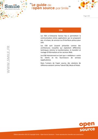 Page 150




                                                                                       ESB

                                                          Les ESB (« Enterprise Service Bus ») permettent la
                                                          communication entres applications qui ne proposent
                                                          pas, à la base, de services ou d’interfaces prévus pour
                                                          cela.
                                                          Les ESB sont souvent présentés comme des
WWW.SMILE.FR




                                                          architectures nouvelles qui exploitent différentes
                                                          techniques comme la transformation, le transfert et
                                                          routage d’informations et les services Web.
                                                          Les ESB interviennent en tant que « médiateur » entre
                                                          les clients et les fournisseurs de services
                                                          (applications).
                                                          Dans l’univers de l’open source, des solutions de
                                                          référence existent comme Talend ESB, Mule et Petals.




               Édition décembre 2012 © Copyright Smile – Open Source Solutions – Toute reproduction interdite sans autorisation
 