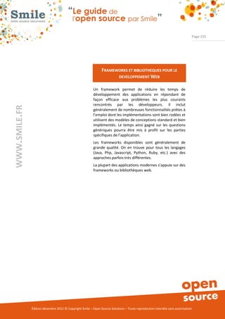 Page 155




                                                               FRAMEWORKS ET BIBLIOTHEQUES POUR LE
                                                                     DEVELOPPEMENT WEB

                                                          Un framework permet de réduire les temps de
                                                          développement des applications en répondant de
                                                          façon efficace aux problèmes les plus courants
                                                          rencontrés par les développeurs. Il inclut
WWW.SMILE.FR




                                                          généralement de nombreuses fonctionnalités prêtes à
                                                          l’emploi dont les implémentations sont bien rodées et
                                                          utilisent des modèles de conceptions standard et bien
                                                          implémentés. Le temps ainsi gagné sur les questions
                                                          génériques pourra être mis à profit sur les parties
                                                          spécifiques de l’application.
                                                          Les frameworks disponibles sont généralement de
                                                          grande qualité. On en trouve pour tous les langages
                                                          (Java, Php, Javascript, Python, Ruby, etc.) avec des
                                                          approches parfois très différentes.
                                                          La plupart des applications modernes s’appuie sur des
                                                          frameworks ou bibliothèques web.




               Édition décembre 2012 © Copyright Smile – Open Source Solutions – Toute reproduction interdite sans autorisation
 