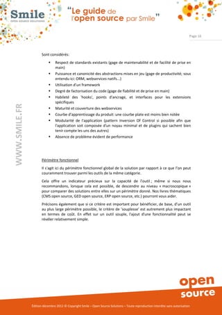 Page 16



                      Sont considérés:
                              Respect de standards existants (gage de maintenabilité et de facilité de prise en
                               main)
                              Puissance et canonicité des abstractions mises en jeu (gage de productivité; sous
                               entendu ici: ORM, webservices natifs...)
                              Utilisation d’un framework
                              Degré de factorisation du code (gage de fiabilité et de prise en main)
                              Habileté des 'hooks', points d'ancrage, et interfaces pour les extensions
                               spécifiques
WWW.SMILE.FR




                              Maturité et couverture des webservices
                              Courbe d'apprentissage du produit: une courbe plate est moins bien notée
                              Modularité de l'application (pattern Inversion Of Control si possible afin que
                               l'application soit composée d'un noyau minimal et de plugins qui sachent bien
                               tenir compte les uns des autres)
                              Absence de problème évident de performance




                      Périmètre fonctionnel
                      Il s'agit ici du périmètre fonctionnel global de la solution par rapport à ce que l’on peut
                      couramment trouver parmi les outils de la même catégorie.
                      Cela offre un indicateur précieux sur la capacité de l’outil ; même si nous nous
                      recommandons, lorsque cela est possible, de descendre au niveau « macroscopique »
                      pour comparer des solutions entre elles sur un périmètre donné. Nos livres thématiques
                      (CMS open source, GED open source, ERP open source, etc.) pourront vous aider.
                      Précisons également que si ce critère est important pour bénéficier, de base, d’un outil
                      au plus large périmètre possible, le critère de 'souplesse' est autrement plus impactant
                      en termes de coût. En effet sur un outil souple, l'ajout d'une fonctionnalité peut se
                      révéler relativement simple.




               Édition décembre 2012 © Copyright Smile – Open Source Solutions – Toute reproduction interdite sans autorisation
 