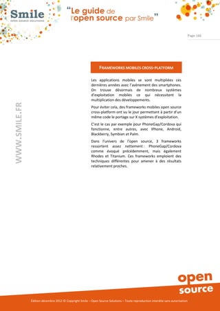 Page 166




                                                               FRAMEWORKS MOBILES CROSS-PLATFORM

                                                          Les applications mobiles se sont multipliées ces
                                                          dernières années avec l’avènement des smartphones.
                                                          On trouve désormais de nombreux systèmes
                                                          d’exploitation mobiles ce qui nécessitent la
                                                          multiplication des développements.
WWW.SMILE.FR




                                                          Pour éviter cela, des frameworks mobiles open source
                                                          cross-platform ont vu le jour permettant à partir d’un
                                                          même code le portage sur X systèmes d’exploitation.
                                                          C’est le cas par exemple pour PhoneGap/Cordova qui
                                                          fonctionne, entre autres, avec IPhone, Android,
                                                          Blackberry, Symbian et Palm.
                                                          Dans l’univers de l’open source, 3 frameworks
                                                          ressortent assez nettement : PhoneGap/Cordova
                                                          comme évoqué précédemment, mais également
                                                          Rhodes et Titanium. Ces frameworks emploient des
                                                          techniques différentes pour amener à des résultats
                                                          relativement proches.




               Édition décembre 2012 © Copyright Smile – Open Source Solutions – Toute reproduction interdite sans autorisation
 