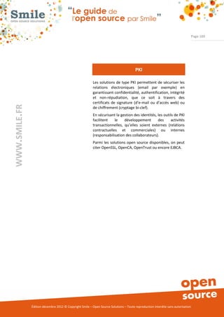 Page 169




                                                                                       PKI

                                                          Les solutions de type PKI permettent de sécuriser les
                                                          relations électroniques (email par exemple) en
                                                          garantissant confidentialité, authentification, intégrité
                                                          et non-répudiation, que ce soit à travers des
                                                          certificats de signature (d’e-mail ou d’accès web) ou
WWW.SMILE.FR




                                                          de chiffrement (cryptage bi-clef).
                                                          En sécurisant la gestion des identités, les outils de PKI
                                                          facilitent   le    développement        des     activités
                                                          transactionnelles, qu’elles soient externes (relations
                                                          contractuelles et commerciales) ou internes
                                                          (responsabilisation des collaborateurs).
                                                          Parmi les solutions open source disponibles, on peut
                                                          citer OpenSSL, OpenCA, OpenTrust ou encore EJBCA.




               Édition décembre 2012 © Copyright Smile – Open Source Solutions – Toute reproduction interdite sans autorisation
 