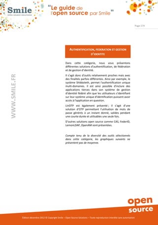 Page 174




                                                              AUTHENTIFICATION, FEDERATION ET GESTION
                                                                            D’IDENTITE

                                                          Dans cette catégorie, nous vous présentons
                                                          différentes solutions d’authentification, de fédération
                                                          et de gestion d’identité.
WWW.SMILE.FR




                                                          Il s’agit donc d’outils relativement proches mais avec
                                                          des finalités parfois différentes. Ainsi par exemple, le
                                                          système Shibboleth, permet l'authentification unique
                                                          multi-domaines. Il est ainsi possible d’inclure des
                                                          applications tierces dans son système de gestion
                                                          d'identité fédéré afin que les utilisateurs s'identifiant
                                                          sur leur système unique d'identification puissent avoir
                                                          accès à l'application en question.
                                                          LinOTP est également présenté ; il s’agit d’une
                                                          solution d’OTP permettant l’utilisation de mots de
                                                          passe générés à un instant donné, valides pendant
                                                          une courte durée et utilisables une seule fois.
                                                          D’autres solutions open source comme CAS, FederID,
                                                          LemonLDAP, OpenAM sont présentées.


                                                          Compte tenu de la diversité des outils sélectionnés
                                                          dans cette catégorie, les graphiques suivants ne
                                                          présentent pas de moyenne.




               Édition décembre 2012 © Copyright Smile – Open Source Solutions – Toute reproduction interdite sans autorisation
 