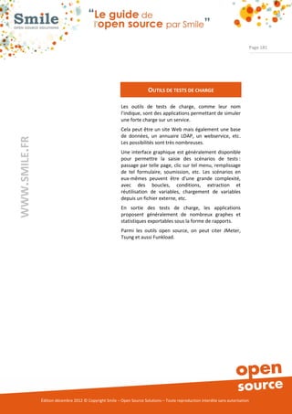 Page 181




                                                                        OUTILS DE TESTS DE CHARGE

                                                          Les outils de tests de charge, comme leur nom
                                                          l’indique, sont des applications permettant de simuler
                                                          une forte charge sur un service.
                                                          Cela peut être un site Web mais également une base
                                                          de données, un annuaire LDAP, un webservice, etc.
WWW.SMILE.FR




                                                          Les possibilités sont très nombreuses.
                                                          Une interface graphique est généralement disponible
                                                          pour permettre la saisie des scénarios de tests :
                                                          passage par telle page, clic sur tel menu, remplissage
                                                          de tel formulaire, soumission, etc. Les scénarios en
                                                          eux-mêmes peuvent être d'une grande complexité,
                                                          avec des boucles, conditions, extraction et
                                                          réutilisation de variables, chargement de variables
                                                          depuis un fichier externe, etc.
                                                          En sortie des tests de charge, les applications
                                                          proposent généralement de nombreux graphes et
                                                          statistiques exportables sous la forme de rapports.
                                                          Parmi les outils open source, on peut citer JMeter,
                                                          Tsung et aussi Funkload.




               Édition décembre 2012 © Copyright Smile – Open Source Solutions – Toute reproduction interdite sans autorisation
 