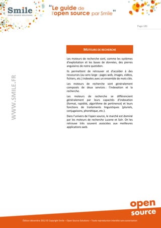 Page 185




                                                                          MOTEURS DE RECHERCHE

                                                          Les moteurs de recherche sont, comme les systèmes
                                                          d’exploitation et les bases de données, des pierres
                                                          angulaires de notre quotidien.
                                                          Ils permettent de retrouver et d’accéder à des
                                                          ressources (au sens large : pages web, images, vidéos,
WWW.SMILE.FR




                                                          fichiers, etc.) indexées avec un ensemble de mots clés.
                                                          Les moteurs de recherche sont généralement
                                                          composés de deux services : l’indexation et la
                                                          recherche.
                                                          Les moteurs de recherche se différencient
                                                          généralement par leurs capacités d’indexation
                                                          (format, rapidité, algorithme de pertinence) et leurs
                                                          fonctions de traitements linguistiques (pluriels,
                                                          conjugaisons, phonétique, etc.).
                                                          Dans l’univers de l’open source, le marché est dominé
                                                          par les moteurs de recherche Lucene et Solr. On les
                                                          retrouve très souvent associées aux meilleures
                                                          applications web.




               Édition décembre 2012 © Copyright Smile – Open Source Solutions – Toute reproduction interdite sans autorisation
 