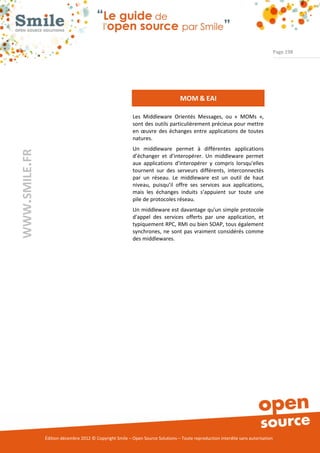 Page 198




                                                                                 MOM & EAI

                                                          Les Middleware Orientés Messages, ou « MOMs »,
                                                          sont des outils particulièrement précieux pour mettre
                                                          en œuvre des échanges entre applications de toutes
                                                          natures.
                                                          Un middleware permet à différentes applications
WWW.SMILE.FR




                                                          d’échanger et d'interopérer. Un middleware permet
                                                          aux applications d'interopérer y compris lorsqu'elles
                                                          tournent sur des serveurs différents, interconnectés
                                                          par un réseau. Le middleware est un outil de haut
                                                          niveau, puisqu’il offre ses services aux applications,
                                                          mais les échanges induits s’appuient sur toute une
                                                          pile de protocoles réseau.
                                                          Un middleware est davantage qu'un simple protocole
                                                          d'appel des services offerts par une application, et
                                                          typiquement RPC, RMI ou bien SOAP, tous également
                                                          synchrones, ne sont pas vraiment considérés comme
                                                          des middlewares.




               Édition décembre 2012 © Copyright Smile – Open Source Solutions – Toute reproduction interdite sans autorisation
 