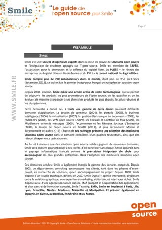 Page 2




                                                               PREAMBULE
                              SMILE
                Smile est une société d’ingénieurs experts dans la mise en œuvre de solutions open source
                et l’intégration de systèmes appuyés sur l’open source. Smile est membre de l’APRIL,
                l’association pour la promotion et la défense du logiciel libre, du PLOSS – le réseau des
                entreprises du Logiciel Libre en Ile-de-France et du CNLL – le conseil national du logiciel libre.
WWW.SMILE.FR




                Smile compte plus de 700 collaborateurs dans le monde, dont plus de 550 en France
                (décembre 2012), ce qui en fait le premier intégrateur français et européen de solutions open
                source.
                Depuis 2000, environ, Smile mène une action active de veille technologique qui lui permet
                de découvrir les produits les plus prometteurs de l’open source, de les qualifier et de les
                évaluer, de manière à proposer à ses clients les produits les plus aboutis, les plus robustes et
                les plus pérennes.
                Cette démarche a donné lieu à toute une gamme de livres blancs couvrant différents
                domaines d’application. La gestion de contenus (2004), les portails (2005), la business
                intelligence (2006), la virtualisation (2007), la gestion électronique de documents (2008), les
                PGIs/ERPs (2008), les VPN open source (2009), les Firewall et Contrôle de flux (2009), les
                Middleware orientés messages (2009), l’ecommerce et les Réseaux Sociaux d'Entreprise
                (2010), le Guide de l’open source et NoSQL (2011), et plus récemment Mobile et
                Recensement et audit (2012). Chacun de ces ouvrages présente une sélection des meilleures
                solutions open source dans le domaine considéré, leurs qualités respectives, ainsi que des
                retours d’expérience opérationnels.
                Au fur et à mesure que des solutions open source solides gagnent de nouveaux domaines,
                Smile sera présent pour proposer à ses clients d’en bénéficier sans risque. Smile apparaît dans
                le paysage informatique français comme le prestataire intégrateur de choix pour
                accompagner les plus grandes entreprises dans l’adoption des meilleures solutions open
                source.
                Ces dernières années, Smile a également étendu la gamme des services proposés. Depuis
                2005, un département consulting accompagne nos clients, tant dans les phases d’avant-
                projet, en recherche de solutions, qu’en accompagnement de projet. Depuis 2000, Smile
                dispose d’un studio graphique, devenu en 2007 Smile Digital – agence interactive, proposant
                outre la création graphique, une expertise e-marketing, éditoriale, et interfaces riches. Smile
                dispose aussi d’une agence spécialisée dans la TMA (support et l’exploitation des applications)
                et d’un centre de formation complet, Smile Training. Enfin, Smile est implanté à Paris, Lille,
                Lyon, Grenoble, Nantes, Bordeaux, Marseille et Montpellier. Et présent également en
                Espagne, en Suisse, au Benelux, en Ukraine et au Maroc.




               Édition décembre 2012 © Copyright Smile – Open Source Solutions – Toute reproduction interdite sans autorisation
 