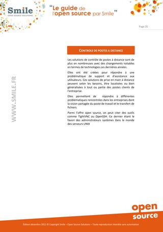 Page 20




                                                                     CONTROLE DE POSTES A DISTANCE

                                                          Les solutions de contrôle de postes à distance sont de
                                                          plus en nombreuses avec des changements notables
                                                          en termes de technologies ces dernières années.
                                                          Elles ont été créées pour répondre à une
                                                          problématique de support et d'assistance aux
WWW.SMILE.FR




                                                          utilisateurs. Ces solutions de prise en main à distance
                                                          peuvent selon les besoins, être localisées ou bien
                                                          généralisées à tout ou partie des postes clients de
                                                          l'entreprise.
                                                          Elles permettent de         répondre à différentes
                                                          problématiques rencontrées dans les entreprises dont
                                                          la vision partagée du poste de travail et le transfert de
                                                          fichiers.
                                                          Parmi l’offre open source, on peut citer des outils
                                                          comme TightVNC ou OpenSSH. Ce dernier étant le
                                                          favori des administrateurs systèmes dans le monde
                                                          des serveurs UNIX




               Édition décembre 2012 © Copyright Smile – Open Source Solutions – Toute reproduction interdite sans autorisation
 
