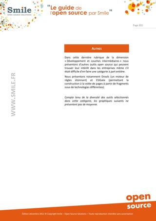 Page 202




                                                                                     AUTRES

                                                          Dans cette dernière rubrique de la dimension
                                                          « Développement et couches intermédiaires » nous
                                                          présentons d’autres outils open source qui peuvent
                                                          trouver leur intérêt dans les entreprises même s’il
                                                          était difficile d’en faire une catégorie à part entière.
WWW.SMILE.FR




                                                          Nous présentons notamment Drools (un moteur de
                                                          règles étonnant) et ESIGate (permettant la
                                                          construction à la volée de pages à partir de fragments
                                                          issus de technologies différentes).


                                                          Compte tenu de la diversité des outils sélectionnés
                                                          dans cette catégorie, les graphiques suivants ne
                                                          présentent pas de moyenne.




               Édition décembre 2012 © Copyright Smile – Open Source Solutions – Toute reproduction interdite sans autorisation
 