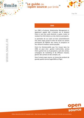 Page 206




                                                                                      CRM

                                                          Les CRM (« Customer Relationship Management »),
                                                          également appelé GRC (« Gestion de la Relation
                                                          Client ») sont des outils destinés à capter, traiter et
                                                          analyser les informations sur des clients ou prospects.
                                                          Le périmètre de ces outils est donc potentiellement
WWW.SMILE.FR




                                                          très (très) large puisqu’il traite de toutes les actions
                                                          permettant de fidéliser des clients et prospects en
                                                          leur offrant le meilleur service possible.
                                                          Parmi les fonctionnalités que l’on trouve dans les
                                                          CRM, on peut citer : gestion multi-entités, service
                                                          Client, gestion de cas et groupware, cycle des ventes,
                                                          campagnes de marketing et de diffusion massive,
                                                          gestion des contacts et des comptes, etc.
                                                          Dans l’univers open source, on trouve des produits de
                                                          grande qualité comme SugarCRM ou VTiger.




               Édition décembre 2012 © Copyright Smile – Open Source Solutions – Toute reproduction interdite sans autorisation
 