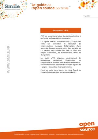 Page 211




                                                                              DECISIONNEL : ETL

                                                          L’ETL est souvent une brique du décisionnel même si
                                                          on l’utilise parfois en dehors de ce cadre.
                                                          ETL signifie « Extract Transform Load ». Ce sont des
                                                          outils    qui    permettent     la  réalisation   de
                                                          synchronisations massives d’informations d’une
WWW.SMILE.FR




                                                          source de données vers une autre. Dans les faits, les
                                                          ETL peuvent être utilisés dans des cas bien plus
                                                          simples d’extraction, de transformation et/ou de
                                                          chargement.
                                                          Les outils d’ETL disposent généralement de
                                                          connecteurs       permettant      l’importation     ou
                                                          l’exportation de données dans les applications tierces.
                                                          Les transformations peuvent être réalisées à partir de
                                                          « plugins » existant ou via programmation.
                                                          Parmi les outils open source, on citera Talend ou
                                                          Pentaho Data Integration (anciennement kettle).




               Édition décembre 2012 © Copyright Smile – Open Source Solutions – Toute reproduction interdite sans autorisation
 