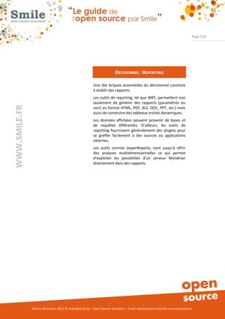 Page 214




                                                                         DECISIONNEL : REPORTING

                                                          Une des briques essentielles du décisionnel constiste
                                                          à établir des rapports.
                                                          Les outils de reporting, tel que BIRT, permettent non
                                                          seulement de générer des rapports (paramétrés ou
WWW.SMILE.FR




                                                          non) au format HTML, PDF, XLS, DOC, PPT, etc.) mais
                                                          aussi de construire des tableaux croisés dynamiques.
                                                          Les données affichées peuvent provenir de bases et
                                                          de requêtes différentes. D’ailleurs, les outils de
                                                          reporting fournissent généralement des plugins pour
                                                          se greffer facilement à des sources ou applications
                                                          externes.
                                                          Les outils comme JasperReports, vont jusqu’à offrir
                                                          des analyses multidimensionnelles ce qui permet
                                                          d’exploiter les possibilités d’un serveur Mondrian
                                                          directement dans des rapports.




               Édition décembre 2012 © Copyright Smile – Open Source Solutions – Toute reproduction interdite sans autorisation
 