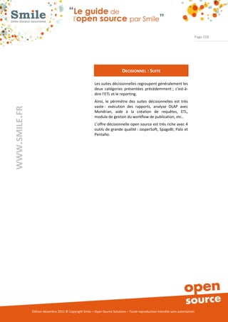Page 218




                                                                             DECISIONNEL : SUITE

                                                          Les suites décisionnelles regroupent généralement les
                                                          deux catégories présentées précédemment ; c'est-à-
                                                          dire l’ETL et le reporting.
                                                          Ainsi, le périmètre des suites décisionnelles est très
                                                          vaste : exécution des rapports, analyse OLAP avec
WWW.SMILE.FR




                                                          Mondrian, aide à la création de requêtes, ETL,
                                                          module de gestion du workflow de publication, etc..
                                                          L’offre décisionnelle open source est très riche avec 4
                                                          outils de grande qualité : JasperSoft, SpagoBI, Palo et
                                                          Pentaho.




               Édition décembre 2012 © Copyright Smile – Open Source Solutions – Toute reproduction interdite sans autorisation
 