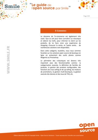Page 223




                                                                                 E-COMMERCE

                                                          Le domaine de l’e-commerce est également très
                                                          vaste. Que ce soit pour faire connaître sa e-boutique
                                                          et obtenir du trafic, pour informer le client sur les
                                                          produits, de lui faire vivre une expérience de
                                                          shopping, d’assurer la vente, et l’après vente… de
WWW.SMILE.FR




                                                          nombreuses solutions sont disponibles.
                                                          Dans cette catégorie, toutefois, nous nous sommes
                                                          focalisés sur les solutions open source de boutique en
                                                          ligne en présentant des outils phares comme
                                                          Magento ou Prestashop.
                                                          Le périmétre des e-boutiques est devenu très
                                                          important avec des fonctionnalités comme : la
                                                          catégorisation avancée, la définition de familles de
                                                          produits, la gestion des produits configurables, des
                                                          fonctions de cross-selling et de up-selling, les moteurs
                                                          de promotions, la gestion multi-boutiques, la gestion
                                                          avancée des devises et des taux de TVA, etc.




               Édition décembre 2012 © Copyright Smile – Open Source Solutions – Toute reproduction interdite sans autorisation
 