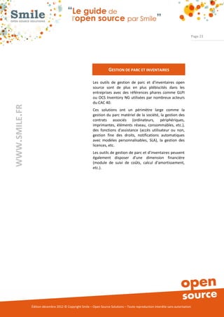 Page 23




                                                                     GESTION DE PARC ET INVENTAIRES

                                                          Les outils de gestion de parc et d’inventaires open
                                                          source sont de plus en plus plébiscités dans les
                                                          entreprises avec des références phares comme GLPI
                                                          ou OCS Inventory NG utilisées par nombreux acteurs
                                                          du CAC 40.
WWW.SMILE.FR




                                                          Ces solutions ont un périmètre large comme la
                                                          gestion du parc matériel de la société, la gestion des
                                                          contrats associés (ordinateurs, périphériques,
                                                          imprimantes, éléments réseau, consommables, etc.),
                                                          des fonctions d'assistance (accès utilisateur ou non,
                                                          gestion fine des droits, notifications automatiques
                                                          avec modèles personnalisables, SLA), la gestion des
                                                          licences, etc.
                                                          Les outils de gestion de parc et d’inventaires peuvent
                                                          également disposer d’une dimension financière
                                                          (module de suivi de coûts, calcul d’amortissement,
                                                          etc.).




               Édition décembre 2012 © Copyright Smile – Open Source Solutions – Toute reproduction interdite sans autorisation
 