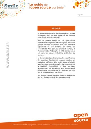 Page 231




                                                                                   ERP / PGI

                                                          Le monde du progiciel de gestion intégré (PGI, ou ERP
                                                          en anglais), est à son tour gagné par des solutions
                                                          open source arrivées à maturité.
                                                          Dans un premier temps, les ERP open source
                                                          permettent à des petites PME de disposer d'outils de
WWW.SMILE.FR




                                                          gestion complets au meilleur coût, leur apportant
                                                          rapidement un vrai bénéfice en termes de
                                                          compétitivité. Mais déjà, ils remontent l'échelle, et
                                                          s'adressent à des PME de plus de 1000 salariés, que ce
                                                          soit dans les secteurs industriels, distribution ou
                                                          services.
                                                          Le domaine étant extrêmement vaste, des différences
                                                          de couverture fonctionnelle peuvent destiner un
                                                          produit de préférence à tel ou tel secteur d'activité.
                                                          Mais l'un des critères de choix les plus importants est
                                                          la flexibilité, l'extensibilité, et donc les bases
                                                          technologiques qui permettront à un produit donné
                                                          d'être adapté à une diversité de contextes, avec très
                                                          peu de développements spécifiques.
                                                          Des produits comme Compière, OpenERP, OpenBravo
                                                          ou ERP5 tiennent la corde des ERP open source.




               Édition décembre 2012 © Copyright Smile – Open Source Solutions – Toute reproduction interdite sans autorisation
 