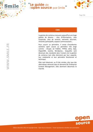 Page 236




                                                                                      CMS

                                                          La gestion de contenus recouvre aujourd’hui une large
                                                          palette de besoins : sites d’informations ; sites
                                                          Corporate, sites de services, extranets sécurisés,
                                                          intranets participatifs, espaces communautaire...
WWW.SMILE.FR




                                                          Pour couvrir ce périmètre, il existe d’excellentes
                                                          solutions open source au périmètre très large
                                                          comme : Drupal, eZ Publish, TYPO3, Jahia, Spip,
                                                          HippoCMS, Joomla, Wordpress… lesquelles sont
                                                          devenues des standards dans l’univers de la gestion
                                                          de contenus tant elles dominent par leur capacité,
                                                          leur modularité et leur périmètre fonctionnel et
                                                          technique.
                                                          Elles sont devenues, au fil des années, plus que des
                                                          alternatives sérieuses dans le domaine de l’Enterprise
                                                          Content Management. Elles dominent désormais le
                                                          marché.




               Édition décembre 2012 © Copyright Smile – Open Source Solutions – Toute reproduction interdite sans autorisation
 