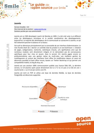 Page 241




                Joomla
                Version étudiée : 3.0
                Site Internet de la solution : www.joomla.org
                Solution portée par une communauté

                Joomla est un CMS développé à partir de Mambo en 2005. Il a été créé suite à un différent
                entre les développeurs principaux et la société coordinatrice des développements.
                Aujourd’hui, la majorité des développeurs de la communauté se consacrent à Joomla, ce qui
                fait nettement pencher la balance en sa faveur.
WWW.SMILE.FR




                Cet outil se démarque principalement par la convivialité de son interface d’administration. Le
                mot d’ordre étant de « donner un contrôle total du produit à un non-technicien ». Création
                de pages, catégorisation, recherche, statistiques d’accès, urls significatives ainsi que de
                nombreux modules sont directement intégrés et ne demandent pas de connaissances
                spécifiques pour leur mise en œuvre. Avec la version 3.0, Joomla gagne encore en
                professionnalisme avec une gestion native du multi-sites, une meilleure gestion du
                multilinguisme et surtout des interfaces front office (la modification depuis ce canal est
                désormais possible) et back office revues, basées sur Twitter Bootstrap ce qui permet une
                compatibilité mobile, le drag & drop, etc.
                Joomla est une solution 100% communautaire publiée sous licence GNU GPL. La dernière
                version, la 3.0 (Joomla ayant passé directement de la 1.7 à la 2.5 puis à la 3.0) est une «
                courte durée ». La 2.5 est par contre une LTS.
                Joomla est écrit en PHP et utilise une base de données MySQL. La base de données
                PostgreSQL est désormais supportée.




               Édition décembre 2012 © Copyright Smile – Open Source Solutions – Toute reproduction interdite sans autorisation
 