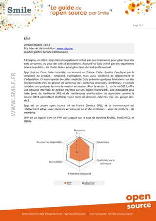 Page 242




                SPIP
                Version étudiée : 3.0.5
                Site Internet de la solution : www.spip.net
                Solution portée par une communauté

                A l’origine, en 2001, Spip était principalement utilisé par des internautes pour gérer leur site
                web personnel, ou pour des sites d'associations. Aujourd’hui Spip utilisé par des organismes
                privés ou publics – de toutes tailles, pour gérer leur site web professionnel.
                Spip dispose d’une forte notoriété, notamment en France. Cette réussite s’explique par la
WWW.SMILE.FR




                simplicité du produit : simplicité d’utilisation, mais aussi simplicité de déploiement et
                d’adaptation. En contrepartie de cette simplicité, Spip présente quelques limitations sur des
                fonctionnalités clés de gestion de contenus (ex : contenus structurés, workflows). Il comble
                toutefois ses quelques lacunes de version en version. Ainsi la version 3, sortie mi-2012, offre
                une nouvelle interface de gestion (réécrite sur son propre framework), une modularité plus
                forte (avec de meilleures API) et de nombreuses améliorations ou évolutions comme la
                boucle DATA permettant d’afficher toute sorte de données externes (csv, xls, google doc,
                etc.).
                Spip est un projet open source né en France (licence GPL), et sa communauté est
                relativement active, avec plusieurs versions par an et des centaines – voire des milliers – de
                membres.
                SPIP est un logiciel écrit en PHP qui s'appuie sur la base de données MySQL, PostGreSQL et
                SQLite.




               Édition décembre 2012 © Copyright Smile – Open Source Solutions – Toute reproduction interdite sans autorisation
 