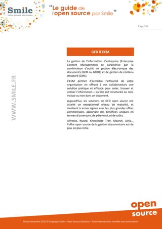Page 246




                                                                                 GED & ECM

                                                          La gestion de l’information d’entreprise (Enterprise
                                                          Content Management) se caractérise par la
                                                          combinaison d’outils de gestion électronique des
                                                          documents (GED ou GEIDE) et de gestion de contenu
                                                          structuré (CMS).
WWW.SMILE.FR




                                                          L’ECM permet d’accroître l’efficacité de votre
                                                          organisation en offrant à vos collaborateurs une
                                                          solution pratique et efficace pour créer, trouver et
                                                          utiliser l’information – qu’elle soit structurée ou non,
                                                          incluse ou non dans un document.
                                                          Aujourd'hui, les solutions de GED open source ont
                                                          atteint un exceptionnel niveau de maturité, et
                                                          rivalisent à armes égales avec les plus grandes offres
                                                          commerciales, apportant des bénéfices uniques en
                                                          termes d'ouverture, de pérennité, et de coûts.
                                                          Alfresco, Nuxeo, Knowledge Tree, Maarch, Jahia...
                                                          l’offre open source de la gestion documentaire est de
                                                          plus en plus riche.




               Édition décembre 2012 © Copyright Smile – Open Source Solutions – Toute reproduction interdite sans autorisation
 