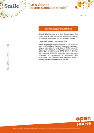 Page 252




                                                                   BIBLIOTHEQUE & DOCUMENTATION

                                                          Adossé à l’univers de la gestion documentaire, des
                                                          outils open source de gestion bibliothécaire et de
                                                          documentation ont vu le jour ces dernières années.
                                                          On peut notamment citer Koha ou PMB.
WWW.SMILE.FR




                                                          Parmi les principales fonctionnalités de ces outils, on
                                                          peut citer : import de notices et catalogage UNIMARC,
                                                          gestion des lecteurs, prêts/retours avec amendes,
                                                          périodiques et commandes, OPAC, Client et Serveur
                                                          Z3950, serveur OAI-PMH, gestion de thesaurus, OPAC
                                                          (interface de consultation à destination des
                                                          utilisateurs), DSI (diffusion selon centres d'intérêt),
                                                          gestion des périodiques et des achats, etc..




               Édition décembre 2012 © Copyright Smile – Open Source Solutions – Toute reproduction interdite sans autorisation
 
