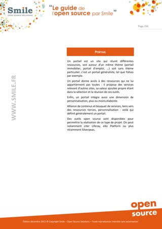 Page 256




                                                                                    PORTAIL

                                                          Un portail est un site qui réunit différentes
                                                          ressources, soit autour d’un même thème (portail
                                                          immobilier, portail d’emploi, …) soit sans thème
                                                          particulier, c’est un portail généraliste, tel que Yahoo
                                                          par exemple.
WWW.SMILE.FR




                                                          Un portail donne accès à des ressources qui ne lui
                                                          appartiennent pas toutes : il propose des services
                                                          relevant d’autres sites, sa valeur ajoutée propre étant
                                                          dans la sélection et la réunion de ces outils.
                                                          Enfin, un portail intègre aussi une dimension de
                                                          personnalisation, plus ou moins élaborée.
                                                          Alliance de contenus et bouquet de services, liens vers
                                                          des ressources tierces, personnalisation : voilà qui
                                                          définit généralement un portail.
                                                          Des outils open source sont disponibles pour
                                                          permettre la réalisation de ce type de projet. On peut
                                                          notamment citer Liferay, eXo Platform ou plus
                                                          récemment Silverpeas.




               Édition décembre 2012 © Copyright Smile – Open Source Solutions – Toute reproduction interdite sans autorisation
 
