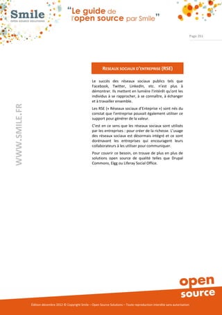 Page 261




                                                                 RESEAUX SOCIAUX D’ENTREPRISE (RSE)

                                                          Le succès des réseaux sociaux publics tels que
                                                          Facebook, Twitter, LinkedIn, etc. n’est plus à
                                                          démontrer. Ils mettent en lumière l’intérêt qu’ont les
                                                          individus à se rapprocher, à se connaître, à échanger
                                                          et à travailler ensemble.
WWW.SMILE.FR




                                                          Les RSE (« Réseaux sociaux d’Enteprise ») sont nés du
                                                          constat que l’entreprise pouvait également utiliser ce
                                                          support pour générer de la valeur.
                                                          C’est en ce sens que les réseaux sociaux sont utilisés
                                                          par les entreprises : pour créer de la richesse. L’usage
                                                          des réseaux sociaux est désormais intégré et ce sont
                                                          dorénavant les entreprises qui encouragent leurs
                                                          collaborateurs à les utiliser pour communiquer.
                                                          Pour couvrir ce besoin, on trouve de plus en plus de
                                                          solutions open source de qualité telles que Drupal
                                                          Commons, Elgg ou Liferay Social Office.




               Édition décembre 2012 © Copyright Smile – Open Source Solutions – Toute reproduction interdite sans autorisation
 