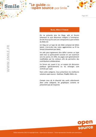 Page 267




                                                                           BLOG, WIKI ET FORUM

                                                          On ne présente plus les blogs, wiki et forums
                                                          tellement ils sont désormais intégrés à l’entreprise.
                                                          On dit d’eux qu’ils sont une composante à part entière
                                                          du Web 2.0.
                                                          Un blog est un type de site Web composé de billets
WWW.SMILE.FR




                                                          (post), c'est-à-dire des notes agglomérées au fil du
                                                          temps (classement par date).
                                                          Un wiki peut également être défini comme un type
                                                          web mais sa particularité consiste en son ouverture
                                                          vers les autres. En effet, les pages sont généralement
                                                          modifiables par les visiteurs afin de permettre des
                                                          contributions collaboratives.
                                                          Un forum est, quant à lui, un espace de discussion
                                                          publique (généralement) ou les échanges sont
                                                          archivés par sujet.
                                                          Dans cette catégorie, nous présentons les meilleures
                                                          solutions open source : DotClear, PhpBB, XWiki, etc.


                                                          Compte tenu de la diversité des outils sélectionnés
                                                          dans cette catégorie, les graphiques suivants ne
                                                          présentent pas de moyenne.




               Édition décembre 2012 © Copyright Smile – Open Source Solutions – Toute reproduction interdite sans autorisation
 