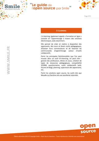 Page 273




                                                                                  E-LEARNING

                                                          L’e-learning, également appelé « Formation en ligne »
                                                          consiste en l’apprentissage à travers des solutions
                                                          électroniques, web notamment.
                                                          Elle permet de      créer et mettre à disposition des
                                                          apprenants, des     cours et divers outils pédagogiques,
WWW.SMILE.FR




                                                          d'évaluer leurs     connaissances et de favoriser les
                                                          communautés         d'apprentissage autour d'outils
                                                          collaboratifs.
                                                          Parmi les principales fonctionnalités que l’on peut
                                                          trouver dans un outil d’e-learning, on peut citer :
                                                          gestion des professeurs, élèves et cours, création de
                                                          types de ressources pédagogiques, compatibilité
                                                          SCORM, questionnaires, outils collaboratifs (wiki,
                                                          forums et blog), planning, supervision des apprenants,
                                                          etc.
                                                          Parmi les solutions open source, les outils tels que
                                                          Moodle ou Claroline ont une excellente notoriété.




               Édition décembre 2012 © Copyright Smile – Open Source Solutions – Toute reproduction interdite sans autorisation
 