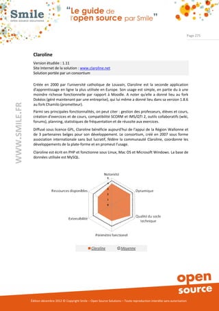 Page 275




                Claroline
                Version étudiée : 1.11
                Site Internet de la solution : www.claroline.net
                Solution portée par un consortium

                Créée en 2000 par l'université catholique de Louvain, Claroline est la seconde application
                d'apprentissage en ligne la plus utilisée en Europe. Son usage est simple, en partie du à une
                moindre richesse fonctionnelle par rapport à Moodle. A noter qu'elle a donné lieu au fork
                Dokéos (géré maintenant par une entreprise), qui lui même a donné lieu dans sa version 1.8.6
WWW.SMILE.FR




                au fork Chamilo (prometteur).
                Parmi ses principales fonctionnalités, on peut citer : gestion des professeurs, élèves et cours,
                création d'exercices et de cours, compatibilité SCORM et IMS/QTI 2, outils collaboratifs (wiki,
                forums), planning, statistiques de fréquentation et de réussite aux exercices.
                Diffusé sous licence GPL, Claroline bénéficie aujourd'hui de l'appui de la Région Wallonne et
                de 3 partenaires belges pour son développement. Le consortium, créé en 2007 sous forme
                association internationale sans but lucratif, fédère la communauté Claroline, coordonne les
                développements de la plate-forme et en promeut l’usage.
                Claroline est écrit en PHP et fonctionne sous Linux, Mac OS et Microsoft Windows. La base de
                données utilisée est MySQL.




               Édition décembre 2012 © Copyright Smile – Open Source Solutions – Toute reproduction interdite sans autorisation
 
